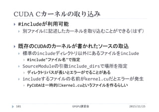 CUDA Cカーネルの取り込み
2015/11/25GPGPU講習会101
 #includeが利用可能
 別ファイルに記述したカーネルを取り込むことができる（はず）
 既存のCUDAのカーネルが書かれたソースの取込
 標準のincludeディレクトリ以外にあるファイルをinclude
 #include"ファイル名"で指定
 SourceModuleの引数include_dirsで場所を指定
 ディレクトリパスが長いとエラーがでることがある
 includeするファイルの名前がkernel.cuだとエラーが発生
 PyCUDAは一時的にkernel.cuというファイルを作るらしい
 