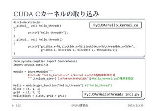 CUDA Cカーネルの取り込み
2015/11/25GPGPU講習会102
from pycuda.compiler import SourceModule
import pycuda.autoinit
module = SourceModule("""
#include "hello_kernel.cu" //kernel.cuという名前は利用不可
""",include_dirs=['C:¥Python34¥PyCUDA'])#hello_kernel.cuの場所を指定
hello = module.get_function("hello_threads") #("hello_thread")
block = (4, 1, 1)
grid  = (2, 1, 1)
hello(block = block, grid = grid)
#include<stdio.h>
__global__ void hello_thread()
{
printf("hello thread¥n");
}
__global__ void hello_threads()
{
printf("gridDim.x=%d,blockIdx.x=%d,blockDim.x=%d,threadIdx.x=%d¥n",
gridDim.x, blockIdx.x, blockDim.x, threadIdx.x);
}
PyCUDA/HelloThreads_incl.py
PyCUDA/hello_kernel.cu
 