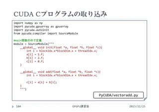 CUDA Cプログラムの取り込み
2015/11/25GPGPU講習会104
 VectorAddimport numpy as np
import pycuda.gpuarray as gpuarray
import pycuda.autoinit
from pycuda.compiler import SourceModule
#main関数の外で定義
module = SourceModule("""
__global__ void init(float *a, float *b, float *c){
int i = blockIdx.x*blockDim.x + threadIdx.x;
a[i] = 1.f;
b[i] = 2.f;
c[i] = 0.f;
}
__global__ void add(float *a, float *b, float *c){
int i = blockIdx.x*blockDim.x + threadIdx.x;
c[i] = a[i] + b[i];
}
""")
PyCUDA/vectoradd.py
 