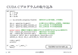 CUDA Cプログラムの取り込み
2015/11/25GPGPU講習会105
 VectorAdddef main():
N  = 2**20
Nt = 2**8
Nb = N//Nt
c = np.zeros(N).astype(np.float32)  #配列Cをfloat型で宣言し，0で初期化
dev_a = gpuarray.to_gpu(c) #cを基にGPU上に配列dev_aを宣言し，内容を転送
dev_b = gpuarray.empty_like(dev_a) #dev_aと同じ型，サイズの配列を宣言
dev_c = gpuarray.empty_like(dev_a) #dev_aと同じ型，サイズの配列を宣言
global module #関数外で定義された変数（オブジェクト）を利用するためにglobal宣言を行う
init = module.get_function("init") #実行するカーネルを決定
add  = module.get_function("add") #実行するカーネルを決定
init(dev_a, dev_b, dev_c, grid=(Nb,1), block=(Nt,1,1))
add(dev_a, dev_b, dev_c, grid=(Nb,1), block=(Nt,1,1))
c=dev_c.get()
print(c)
if __name__ == "__main__":
main() PyCUDA/vectoradd.py
 