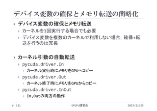 デバイス変数の確保とメモリ転送の簡略化
2015/11/25GPGPU講習会111
 デバイス変数の確保とメモリ転送
 カーネルを1回実行する場合でも必要
 デバイス変数を複数のカーネルで利用しない場合，確保+転
送を行うのは冗長
 カーネル引数の自動転送
 pycuda.driver.In
 カーネル実行時にメモリをGPUへコピー
 pycuda.driver.Out
 カーネル終了時にメモリをGPUからコピー
 pycuda.driver.InOut
 In,Outの両方の動作
 