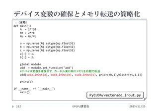 デバイス変数の確保とメモリ転送の簡略化
2015/11/25GPGPU講習会112
: （省略）
def main():
N  = 2**20
Nt = 2**8
Nb = N//Nt
a = np.zeros(N).astype(np.float32)
b = np.zeros(N).astype(np.float32)
c = np.zeros(N).astype(np.float32)
a[:] = 1.
b[:] = 2.
global module
add  = module.get_function("add")
#デバイス変数を確保せず，カーネル実行時にメモリを自動で転送
add(cuda.InOut(a), cuda.InOut(b), cuda.InOut(c), grid=(Nb,1),block=(Nt,1,1))
print(c)
if __name__ == "__main__":
main()
PyCUDA/vectoradd_inout.py
 