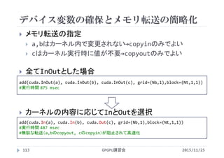 デバイス変数の確保とメモリ転送の簡略化
2015/11/25GPGPU講習会113
 メモリ転送の指定
 a,bはカーネル内で変更されない→copyinのみでよい
 cはカーネル実行時に値が不要→copyoutのみでよい
 全てInOutとした場合
 カーネルの内容に応じてInとOutを選択
add(cuda.InOut(a), cuda.InOut(b), cuda.InOut(c), grid=(Nb,1),block=(Nt,1,1))
#実行時間 875 msec
add(cuda.In(a), cuda.In(b), cuda.Out(c), grid=(Nb,1),block=(Nt,1,1))
#実行時間 487 msec
#無駄な転送（a,bのcopyout, cのcopyin）が阻止されて高速化
 