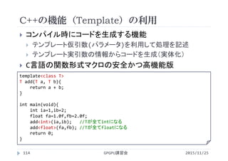 C++の機能（Template）の利用
2015/11/25GPGPU講習会114
 コンパイル時にコードを生成する機能
 テンプレート仮引数(パラメータ)を利用して処理を記述
 テンプレート実引数の情報からコードを生成（実体化）
 C言語の関数形式マクロの安全かつ高機能版
template<class T>
T add(T a, T b){
return a + b;
}
int main(void){
int ia=1,ib=2;
float fa=1.0f,fb=2.0f;
add<int>(ia,ib);   //Tが全てintになる
add<float>(fa,fb); //Tが全てfloatになる
return 0;
}
 