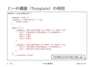 C++の機能（Template）の利用
2015/11/25GPGPU講習会115
module = SourceModule("""
template <class T>
__device__ T add_func(T x, T y){
return (x+y);
}
extern "C" {
__global__ void init(float *a, float * b, float *c){
int i = blockIdx.x*blockDim.x + threadIdx.x;
a[i] = 1.0f;
b[i] = 2.0f;
c[i] = 0.0f;
}
__global__ void add(float *a, float * b, float * c){
int i = blockIdx.x*blockDim.x + threadIdx.x;
c[i] = add_func<float>(a[i],b[i]);
}
}
""", no_extern_c=True)
PyCUDA/vectoradd_tmpl.py
 