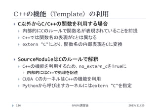 C++の機能（Template）の利用
2015/11/25GPGPU講習会116
 C以外からC/C++の関数を利用する場合
 内部的にCのルールで関数名が表現されていることを前提
 C++では関数名の表現がCとは異なる
 extern "C"により，関数名の内部表現をCに変換
 SourceModuleはCのルールで解釈
 C++の機能を利用するため，no_extern_cをTrueに
 内部的にはC++で処理を記述
 CUDA CのカーネルはC++の機能を利用
 Pythonから呼び出すカーネルにはextern "C"を指定
 
