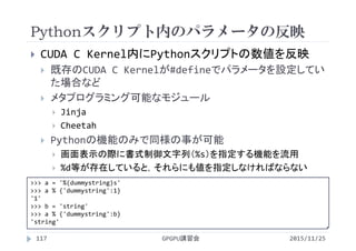 Pythonスクリプト内のパラメータの反映
2015/11/25GPGPU講習会117
 CUDA C Kernel内にPythonスクリプトの数値を反映
 既存のCUDA C Kernelが#defineでパラメータを設定してい
た場合など
 メタプログラミング可能なモジュール
 Jinja
 Cheetah
 Pythonの機能のみで同様の事が可能
 画面表示の際に書式制御文字列（%s）を指定する機能を流用
 %d等が存在していると，それらにも値を指定しなければならない
>>> a = '%(dummystring)s'
>>> a % {'dummystring':1}
'1'
>>> b = 'string'
>>> a % {'dummystring':b}
'string'
 