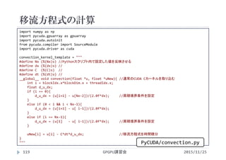 移流方程式の計算
2015/11/25GPGPU講習会119
import numpy as np
import pycuda.gpuarray as gpuarray
import pycuda.autoinit
from pycuda.compiler import SourceModule
import pycuda.driver as cuda
convection_kernel_template = """
#define Nx (%(Nx)s) //Pythonスクリプト内で設定した値を反映させる
#define dx (%(dx)s) //
#define C  (%(C)s)  //
#define dt (%(dt)s) //
__global__ void convection(float *u, float *uNew){ //通常のCUDA Cカーネルを取り込む
int i = blockIdx.x*blockDim.x + threadIdx.x;
float d_u_dx;
if (i == 0){
d_u_dx = (u[i+1] ‐ u[Nx‐2])/(2.0f*dx);     //周期境界条件を設定
}
else if (0 < i && i < Nx‐1){
d_u_dx = (u[i+1] ‐ u[ i‐1])/(2.0f*dx);
}
else if (i == Nx‐1){
d_u_dx = (u[1]   ‐ u[ i‐1])/(2.0f*dx);     //周期境界条件を設定
}
uNew[i] = u[i] ‐ C*dt*d_u_dx;      //移流方程式を時間積分
}
""" PyCUDA/convection.py
 
