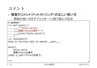 コメント
2015/11/25GPGPU講習会12
 複数行コメント（ドットストリング）の正しい使い方
 関数の使い方をダブルクオート3個で囲んで記述
$ python⏎
>>> def main():⏎
... ˽˽˽˽"""hello world⏎
... ˽˽˽˽画面にhelloと表示"""⏎
... ˽˽˽˽print("hello world")⏎
... ⏎
>>> help(main)⏎
Help on function main in module __main__:
main()
hello world
画面にhelloと表示
(END) q (qキーでヘルプを終了)
>>> 
 