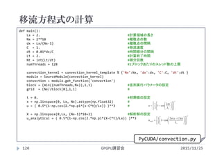移流方程式の計算
2015/11/25GPGPU講習会120
def main():
Lx = 2. #計算領域の長さ
Nx = 2**10 #離散点の数
dx = Lx/(Nx‐1) #離散点の間隔
C  = 1. #移流速度
dt = 0.01*dx/C #時間積分の間隔
Lt = 2. #計算終了時間
Nt = int(Lt/dt) #積分回数
numThreads = 128 #1ブロックあたりのスレッド数の上限
convection_kernel = convection_kernel_template % {'Nx':Nx, 'dx':dx, 'C':C, 'dt':dt }
module = SourceModule(convection_kernel)
convection = module.get_function('convection')
block = (min((numThreads,Nx)),1,1) #並列実行パラメータの設定
grid  = (Nx//block[0],1,1) #
t = 0. #初期値の設定
x = np.linspace(0, Lx, Nx).astype(np.float32) #
u = ( 0.5*(1‐np.cos(2.*np.pi*(x‐C*t)/Lx)) )**3 #
X = np.linspace(0,Lx, (Nx‐1)*10+1) #解析解の設定
u_analytical = ( 0.5*(1‐np.cos(2.*np.pi*(X‐C*t)/Lx)) )**3
3
2
cos1
2
1

























xL
x
u

3
exact
)(2
cos1
2
1























 

xL
tCx
u

PyCUDA/convection.py
 