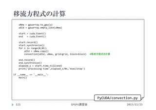 移流方程式の計算
2015/11/25GPGPU講習会121
uNew = gpuarray.to_gpu(u)
uOld = gpuarray.empty_like(uNew)
start = cuda.Event()
end   = cuda.Event()
start.record()
start.synchronize()
for n in range(0,Nt):
uOld = uNew.copy()
convection(uOld, uNew, grid=grid, block=block) #移流方程式を計算
end.record()
end.synchronize()
elapsed_s = start.time_till(end)
print('processing time',elapsed_s/Nt,'msec/step')
if __name__ == '__main__':
main()
PyCUDA/convection.py
 