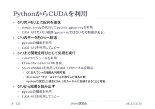PythonからCUDAを利用
2015/11/25GPGPU講習会123
 GPUのメモリ上に配列を確保
 numpy.arrayの代わりにpycuda.gpuarrayを利用
 CUDA APIでメモリ確保（gpuarrayではないので制限がある）
 CPUのデータをGPUへ転送
 pycudaの機能を利用
 CUDA APIを利用してコピー
 GPU上で関数を呼び出して処理を実行
 cumathモジュールを利用
 ElementwiseKernelの作成
 SourceModuleを利用してCUDA Cのカーネルを取込
 Cに加えてC++の機能も利用可能
 #include""でソースファイルを取り込む事も可能
 Pythonで設定した値をCDUA Cのカーネルに反映させることも可能
 GPUから結果を読み出す
 pycudaの機能を利用
 CUDA APIを利用してコピー
 