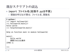 既存スクリプトの読込
2015/11/25GPGPU講習会13
 import ファイル名(拡張子.pyは不要)
 関数を呼び出す際は，ファイル名.関数名
$ python⏎
>>> import helloworld⏎
>>> helloworld.main()⏎
hello world
>>> help(helloworld.main)⏎
Help on function main in module helloworld:
main()
hello world
画面にhelloと表示
(END) q
>>> 
 