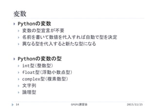 変数
2015/11/25GPGPU講習会14
 Pythonの変数
 変数の型宣言が不要
 名前を書いて数値を代入すれば自動で型を決定
 異なる型を代入すると新たな型になる
 Pythonの変数の型
 int型（整数型）
 float型（浮動小数点型）
 complex型（複素数型）
 文字列
 論理型
 