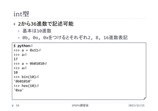 int型
2015/11/25GPGPU講習会16
 2から36進数で記述可能
 基本は10進数
 0b, 0o, 0xをつけるとそれぞれ2, 8, 16進数表記
$ python⏎
>>> a = 0x11⏎
>>> a⏎
17
>>> a = 0b01010⏎
>>> a⏎
10
>>> bin(10)⏎
'0b01010'
>>> hex(10)⏎
'0xa'
 