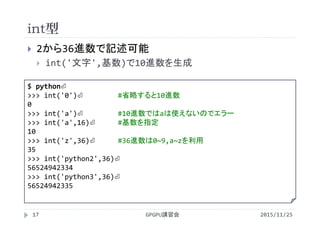 int型
2015/11/25GPGPU講習会17
 2から36進数で記述可能
 int('文字',基数)で10進数を生成
$ python⏎
>>> int('0')⏎ #省略すると10進数
0
>>> int('a')⏎ #10進数ではaは使えないのでエラー
>>> int('a',16)⏎ #基数を指定
10
>>> int('z',36)⏎ #36進数は0~9,a~zを利用
35
>>> int('python2',36)⏎
56524942334
>>> int('python3',36)⏎
56524942335
 