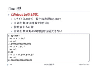 float型
2015/11/25GPGPU講習会18
 Cのdouble型と同じ
 8バイト（64bit），数字の表現は53bit
 有効桁数は10進数で約15桁
 指数表記も可能
 有効桁数や丸めの問題は回避できない
$ python⏎
>>> a = 3.14⏎
>>> a⏎
3.1400000000000001
>>> a = 1e‐2⏎
>>> a⏎
0.01
>>> a = 0.1+0.1+0.1⏎
>>> a⏎
0.30000000000000004
 