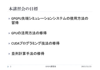 本講習会の目標
 GPGPU先端シミュレーションシステムの使用方法の
習得
 GPUの活用方法の修得
 CUDAプログラミング技法の修得
 並列計算手法の修得
2015/11/25GPGPU講習会2
 