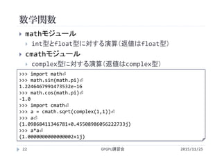 数学関数
2015/11/25GPGPU講習会22
 mathモジュール
 int型とfloat型に対する演算（返値はfloat型）
 cmathモジュール
 complex型に対する演算（返値はcomplex型）
>>> import math⏎
>>> math.sin(math.pi)⏎
1.2246467991473532e‐16
>>> math.cos(math.pi)⏎
‐1.0
>>> import cmath⏎
>>> a = cmath.sqrt(complex(1,1))⏎
>>> a⏎
(1.09868411346781+0.45508986056222733j)
>>> a*a⏎
(1.0000000000000002+1j)
 