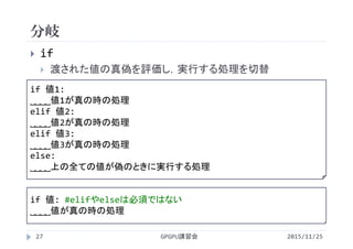 分岐
2015/11/25GPGPU講習会27
 if
 渡された値の真偽を評価し，実行する処理を切替
if 値1:
˽˽˽˽値1が真の時の処理
elif 値2:
˽˽˽˽値2が真の時の処理
elif 値3:
˽˽˽˽値3が真の時の処理
else:
˽˽˽˽上の全ての値が偽のときに実行する処理
if 値: #elifやelseは必須ではない
˽˽˽˽値が真の時の処理
 