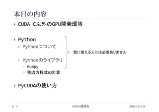 本日の内容
2015/11/25GPGPU講習会3
 CUDA C以外のGPU開発環境
 Python
 Pythonについて
 Pythonのライブラリ
 numpy
 移流方程式の計算
 PyCUDAの使い方
既に使える人には必要ありません
 
