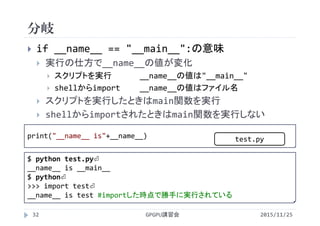 分岐
2015/11/25GPGPU講習会32
 if __name__ == "__main__":の意味
 実行の仕方で__name__の値が変化
 スクリプトを実行 __name__の値は"__main__"
 shellからimport __name__の値はファイル名
 スクリプトを実行したときはmain関数を実行
 shellからimportされたときはmain関数を実行しない
print("__name__ is"+__name__)
$ python test.py⏎
__name__ is __main__
$ python⏎
>>> import test⏎
__name__ is test #importした時点で勝手に実行されている
test.py
 