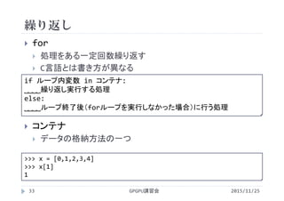 繰り返し
2015/11/25GPGPU講習会33
 for
 処理をある一定回数繰り返す
 C言語とは書き方が異なる
 コンテナ
 データの格納方法の一つ
for ループ内変数 in コンテナ:
˽˽˽˽繰り返し実行する処理
else:
˽˽˽˽ループ終了後（forループを実行しなかった場合）に行う処理
>>> x = [0,1,2,3,4]
>>> x[1]
1
 