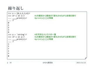 繰り返し
2015/11/25GPGPU講習会34
>>> x = [0,1,2,3,4]⏎
>>> for i in x:⏎ #xの最初から最後まで変化させながら処理を実行
... ˽˽˽˽print(i)⏎ #print(x[i])と等価
... ⏎
0
1
2
3
4
>>> a = 'string'⏎ #文字列もコンテナの一種
>>> for i in a:⏎ #aの最初から最後まで変化させながら処理を実行
... ˽˽˽˽print(i)⏎ #print(a[i])と等価
... ⏎
s
t
r
i
n
g
 