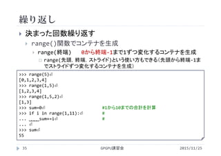 繰り返し
2015/11/25GPGPU講習会35
 決まった回数繰り返す
 range()関数でコンテナを生成
 range(終端) 0から終端‐1まで1ずつ変化するコンテナを生成
 range(先頭，終端，ストライド)という使い方もできる（先頭から終端‐1ま
でストライドずつ変化するコンテナを生成）
>>> range(5)⏎
[0,1,2,3,4]
>>> range(1,5)⏎
[1,2,3,4]
>>> range(1,5,2)⏎
[1,3]
>>> sum=0⏎ #1から10までの合計を計算
>>> for i in range(1,11):⏎ #
... ˽˽˽˽sum+=i⏎ #
... ⏎
>>> sum⏎
55
 