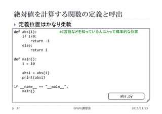 絶対値を計算する関数の定義と呼出
2015/11/25GPGPU講習会37
 定義位置はかなり柔軟
def abs(i): #C言語などを知っている人にとって標準的な位置
if i<0:
return ‐i
else:
return i
def main():
i = 10
absi = abs(i)
print(absi)
if __name__ == "__main__":
main()
abs.py
 