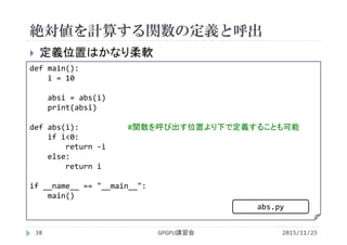絶対値を計算する関数の定義と呼出
2015/11/25GPGPU講習会38
 定義位置はかなり柔軟
def main():
i = 10
absi = abs(i)
print(absi)
def abs(i): #関数を呼び出す位置より下で定義することも可能
if i<0:
return ‐i
else:
return i
if __name__ == "__main__":
main()
abs.py
 