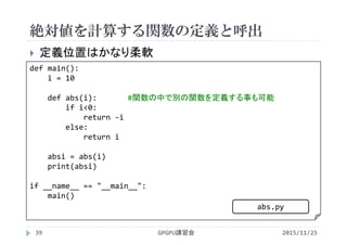 絶対値を計算する関数の定義と呼出
2015/11/25GPGPU講習会39
 定義位置はかなり柔軟
def main():
i = 10
def abs(i): #関数の中で別の関数を定義する事も可能
if i<0:
return ‐i
else:
return i
absi = abs(i)
print(absi)
if __name__ == "__main__":
main()
abs.py
 