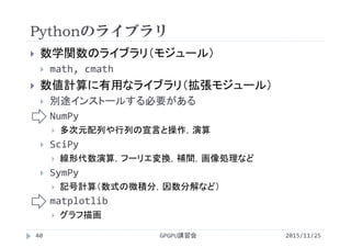 Pythonのライブラリ
2015/11/25GPGPU講習会40
 数学関数のライブラリ（モジュール）
 math, cmath
 数値計算に有用なライブラリ（拡張モジュール）
 別途インストールする必要がある
 NumPy
 多次元配列や行列の宣言と操作，演算
 SciPy
 線形代数演算，フーリエ変換，補間，画像処理など
 SymPy
 記号計算（数式の微積分，因数分解など）
 matplotlib
 グラフ描画
 