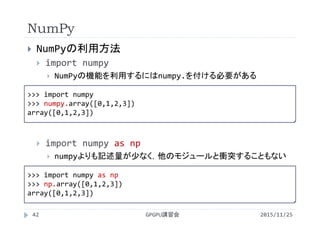 NumPy
2015/11/25GPGPU講習会42
 NumPyの利用方法
 import numpy
 NumPyの機能を利用するにはnumpy.を付ける必要がある
 import numpy as np
 numpyよりも記述量が少なく，他のモジュールと衝突することもない
>>> import numpy
>>> numpy.array([0,1,2,3])
array([0,1,2,3])
>>> import numpy as np
>>> np.array([0,1,2,3])
array([0,1,2,3])
 