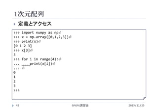 1次元配列
2015/11/25GPGPU講習会43
 定義とアクセス
>>> import numpy as np⏎
>>> x = np.array([0,1,2,3])⏎
>>> print(x)⏎
[0 1 2 3]
>>> x[3]⏎
3
>>> for i in range(4):⏎
... ˽˽˽˽print(x[i])⏎
... ⏎
0
1
2
3
>>>
 