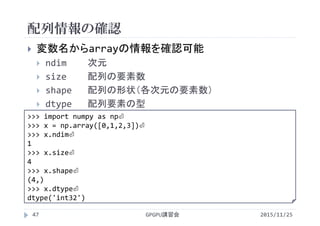 配列情報の確認
2015/11/25GPGPU講習会47
 変数名からarrayの情報を確認可能
 ndim 次元
 size 配列の要素数
 shape 配列の形状（各次元の要素数）
 dtype 配列要素の型
>>> import numpy as np⏎
>>> x = np.array([0,1,2,3])⏎
>>> x.ndim⏎
1
>>> x.size⏎
4
>>> x.shape⏎
(4,)
>>> x.dtype⏎
dtype('int32')
 