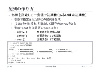 配列の作り方
2015/11/25GPGPU講習会49
 形状を指定して一定値で初期化（あるいは未初期化）
 引数で指定された形状の配列を生成
 _likeを付けると，引数として既存のarrayをとる
 型はfloat型（C言語のdouble型）
 empty() 全要素を初期化しない
 zeros() 全要素を0.0で初期化
 ones() 全要素を1.0で初期化
>>> import numpy as np⏎
>>> a = np.empty(1024)⏎
>>> a⏎
array([  2.00229098e‐295,               nan,   1.12646967e‐321, ...,
1.00000000e+000,   1.00000000e+000,   1.00000000e+000])
>>> b = np.zeros_like(a)⏎
>>> b⏎
array([ 0.,  0.,  0., ...,  0.,  0.,  0.])
>>> b.dtype⏎
dtype('float64')
 