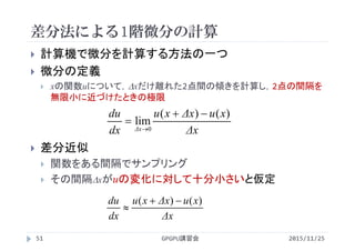 差分法による1階微分の計算
2015/11/25GPGPU講習会51
 計算機で微分を計算する方法の一つ
 微分の定義
 xの関数uについて，xだけ離れた2点間の傾きを計算し，2点の間隔を
無限小に近づけたときの極限
 差分近似
 関数をある間隔でサンプリング
 その間隔xがuの変化に対して十分小さいと仮定
Δx
xuΔxxu
dx
du )()( 

Δx
xuΔxxu
dx
du
Δx
)()(
lim
0



 