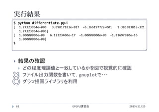 実行結果
2015/11/25GPGPU講習会61
 結果の確認
 どの程度理論値と一致しているかを図で視覚的に確認
 ファイル出力関数を書いて，gnuplotで･･･
 グラフ描画ライブラリを利用
$ python differentiate.py⏎
[  1.27323954e+000   3.89817183e‐017  ‐6.36619772e‐001   1.38338381e‐321
1.27323954e+000]
[  1.00000000e+00   6.12323400e‐17  ‐1.00000000e+00  ‐1.83697020e‐16
1.00000000e+00]
$
 