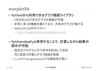 matplotlib
2015/11/25GPGPU講習会62
 Pythonから利用できるグラフ描画ライブラリ
 2次元および3次元グラフの描画が可能
 非常に多くの機能を備えており，大体のグラフが描ける
 matplotlibのギャラリー
 http://matplotlib.org/gallery.html
 Python+NumPyと併用することで，計算しながら結果の
図示が可能
 設定はプログラム中で命令を記述して決定
 同じ言語で計算とグラフ描画を制御
 C,Fortran+gnuplotよりも親和性が高い
 
