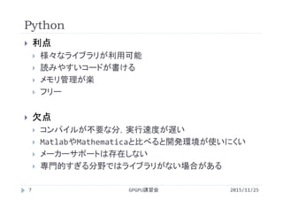 Python
2015/11/25GPGPU講習会7
 利点
 様々なライブラリが利用可能
 読みやすいコードが書ける
 メモリ管理が楽
 フリー
 欠点
 コンパイルが不要な分，実行速度が遅い
 MatlabやMathematicaと比べると開発環境が使いにくい
 メーカーサポートは存在しない
 専門的すぎる分野ではライブラリがない場合がある
 