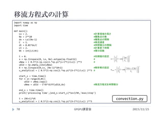 移流方程式の計算
2015/11/25GPGPU講習会70
import numpy as np
import time
def main():
Lx = 2. #計算領域の長さ
Nx = 2**20 #離散点の数
dx = Lx/(Nx‐1) #離散点の間隔
C  = 1. #移流速度
dt = 0.01*dx/C #時間積分の間隔
Lt = 2. #計算終了時間
Nt = int(Lt/dt) #積分回数
t = 0. #初期値の設定
x = np.linspace(0, Lx, Nx).astype(np.float32) #
uNew = ( 0.5*(1‐np.cos(2.*np.pi*(x‐C*t)/Lx)) )**3 #
uOld = np.empty_like(uNew)
X = np.linspace(0,Lx, (Nx‐1)*10+1) #解析解の設定
u_analytical = ( 0.5*(1‐np.cos(2.*np.pi*(X‐C*t)/Lx)) )**3 #
start_s = time.time()
for n in range(0,Nt):
uOld = uNew.copy()
uNew = uOld ‐ C*dt*diff(uOld,dx) #移流方程式を時間積分
end_s = time.time()
print('processing time',(end_s‐start_s)*1e+3/Nt,'msec/step')
t = (Nt+1)*dt
u_analytical = ( 0.5*(1‐np.cos(2.*np.pi*(X‐C*t)/Lx)) )**3
3
2
cos1
2
1

























xL
x
u

3
exact
)(2
cos1
2
1























 

xL
tCx
u

convection.py
 