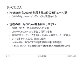PyCUDA
2015/11/25GPGPU講習会74
 PythonからCUDAを利用するためのモジュール群
 CUDAのPythonバインディングと表現される
 現在の所，PyCUDAが最も利用しやすい
 CUDA Cのカーネルの取込みが可能
 CUDAのDriver APIを全て利用できる
 自動でエラーチェックを行い，Pythonのエラーとして表示
 C++で書かれており，高速に動作
 cuBLASなどのライブラリを直接呼ぶ事は不可能
 BLAS‐1については配列に対する処理として再実装されている
 
