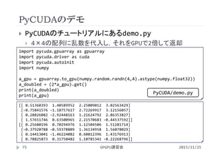 PyCUDAのデモ
2015/11/25GPGPU講習会75
 PyCUDAのチュートリアルにあるdemo.py
 4×4の配列に乱数を代入し，それをGPUで2倍して返却
import pycuda.gpuarray as gpuarray
import pycuda.driver as cuda
import pycuda.autoinit
import numpy
a_gpu = gpuarray.to_gpu(numpy.random.randn(4,4).astype(numpy.float32))
a_doubled = (2*a_gpu).get()
print(a_doubled)
print(a_gpu)
[[ 0.51360393  1.40589952  2.25009012  3.02563429]
[‐0.75841576 ‐1.18757617  2.72269917  3.12156057]
[ 0.28826082 ‐2.92448163  1.21624792  2.86353827]
[ 1.57651746  0.63500965  2.21570683 ‐0.44537592]]
[[ 0.25680196  0.70294976  1.12504506  1.51281714]
[‐0.37920788 ‐0.59378809  1.36134958  1.56078029]
[ 0.14413041 ‐1.46224082  0.60812396  1.43176913]
[ 0.78825873  0.31750482  1.10785341 ‐0.22268796]]
PyCUDA/demo.py
 