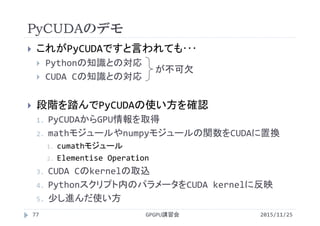 PyCUDAのデモ
2015/11/25GPGPU講習会77
 これがPyCUDAですと言われても･･･
 Pythonの知識との対応
 CUDA Cの知識との対応
 段階を踏んでPyCUDAの使い方を確認
1. PyCUDAからGPU情報を取得
2. mathモジュールやnumpyモジュールの関数をCUDAに置換
1. cumathモジュール
2. Elementise Operation
3. CUDA Cのkernelの取込
4. Pythonスクリプト内のパラメータをCUDA kernelに反映
5. 少し進んだ使い方
が不可欠
 