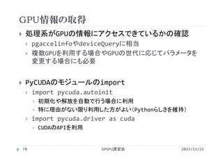 GPU情報の取得
2015/11/25GPGPU講習会78
 処理系がGPUの情報にアクセスできているかの確認
 pgaccelinfoやdeviceQueryに相当
 複数GPUを利用する場合やGPUの世代に応じてパラメータを
変更する場合にも必要
 PyCUDAのモジュールのimport
 import pycuda.autoinit
 初期化や解放を自動で行う場合に利用
 特に理由がない限り利用した方がよい（Pythonらしさを維持）
 import pycuda.driver as cuda
 CUDAのAPIを利用
 