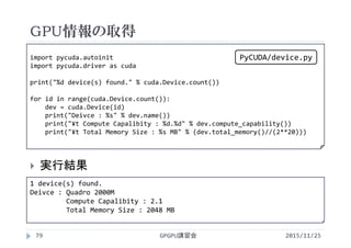 GPU情報の取得
2015/11/25GPGPU講習会79
 実行結果
1 device(s) found.
Deivce : Quadro 2000M
Compute Capalibity : 2.1
Total Memory Size : 2048 MB
import pycuda.autoinit
import pycuda.driver as cuda
print("%d device(s) found." % cuda.Device.count())
for id in range(cuda.Device.count()):
dev = cuda.Device(id)
print("Deivce : %s" % dev.name())
print("¥t Compute Capalibity : %d.%d" % dev.compute_capability())
print("¥t Total Memory Size : %s MB" % (dev.total_memory()//(2**20)))
PyCUDA/device.py
 