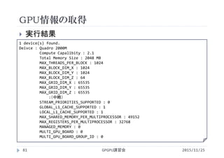 GPU情報の取得
2015/11/25GPGPU講習会81
 実行結果
1 device(s) found.
Deivce : Quadro 2000M
Compute Capalibity : 2.1
Total Memory Size : 2048 MB
MAX_THREADS_PER_BLOCK : 1024
MAX_BLOCK_DIM_X : 1024
MAX_BLOCK_DIM_Y : 1024
MAX_BLOCK_DIM_Z : 64
MAX_GRID_DIM_X : 65535
MAX_GRID_DIM_Y : 65535
MAX_GRID_DIM_Z : 65535
:（中略）
STREAM_PRIORITIES_SUPPORTED : 0
GLOBAL_L1_CACHE_SUPPORTED : 1
LOCAL_L1_CACHE_SUPPORTED : 1
MAX_SHARED_MEMORY_PER_MULTIPROCESSOR : 49152
MAX_REGISTERS_PER_MULTIPROCESSOR : 32768
MANAGED_MEMORY : 0
MULTI_GPU_BOARD : 0
MULTI_GPU_BOARD_GROUP_ID : 0
 