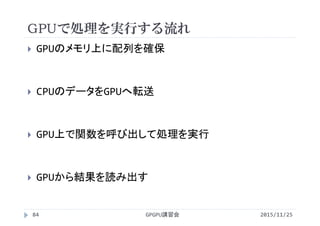 GPUで処理を実行する流れ
2015/11/25GPGPU講習会84
 GPUのメモリ上に配列を確保
 CPUのデータをGPUへ転送
 GPU上で関数を呼び出して処理を実行
 GPUから結果を読み出す
 