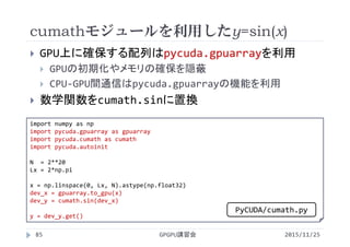 cumathモジュールを利用したy=sin(x)
2015/11/25GPGPU講習会85
 GPU上に確保する配列はpycuda.gpuarrayを利用
 GPUの初期化やメモリの確保を隠蔽
 CPU‐GPU間通信はpycuda.gpuarrayの機能を利用
 数学関数をcumath.sinに置換
import numpy as np
import pycuda.gpuarray as gpuarray
import pycuda.cumath as cumath
import pycuda.autoinit
N  = 2**20
Lx = 2*np.pi
x = np.linspace(0, Lx, N).astype(np.float32)
dev_x = gpuarray.to_gpu(x)
dev_y = cumath.sin(dev_x)
y = dev_y.get()
PyCUDA/cumath.py
 